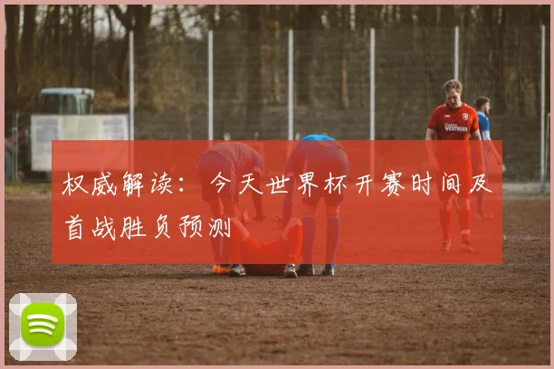 权威解读:今天世界杯开赛时间及首战胜负预测