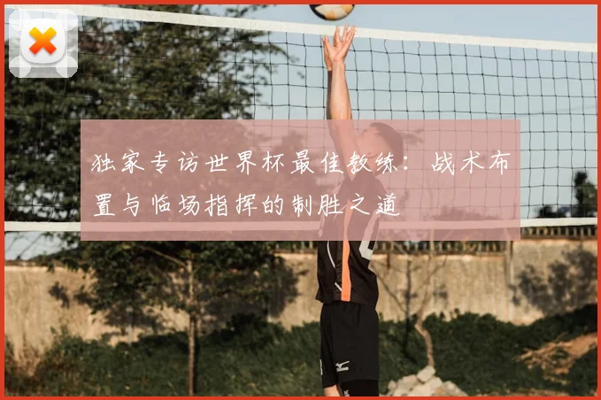 独家专访世界杯最佳教练：战术布置与临场指挥的制胜之道