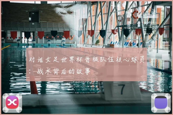 对话女足世界杯晋级队伍核心球员:战术背后的故事