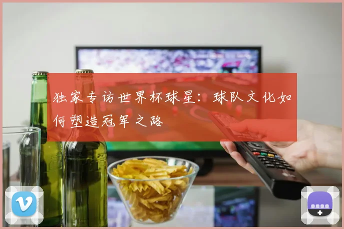 独家专访世界杯球星：球队文化如何塑造冠军之路