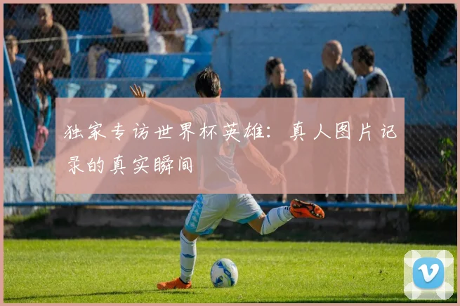 独家专访世界杯英雄:真人图片记录的真实瞬间