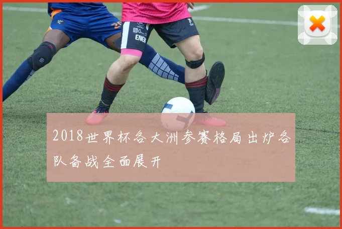 2018世界杯各大洲参赛格局出炉各队备战全面展开