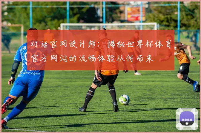 对话官网设计师:揭秘世界杯体育官方网站的流畅体验从何而来