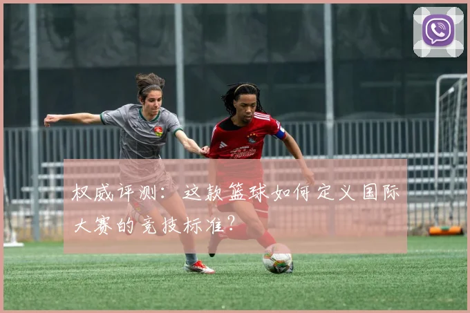 权威评测：这款篮球如何定义国际大赛的竞技标准？