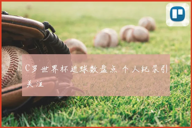 C罗世界杯进球数盘点 个人纪录引关注