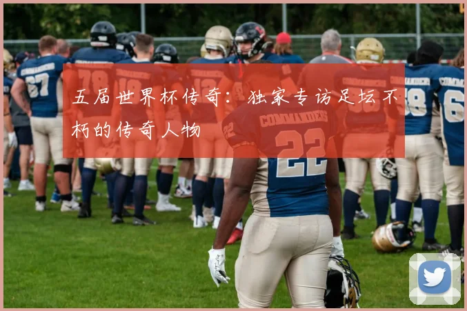 五届世界杯传奇:独家专访足坛不朽的传奇人物