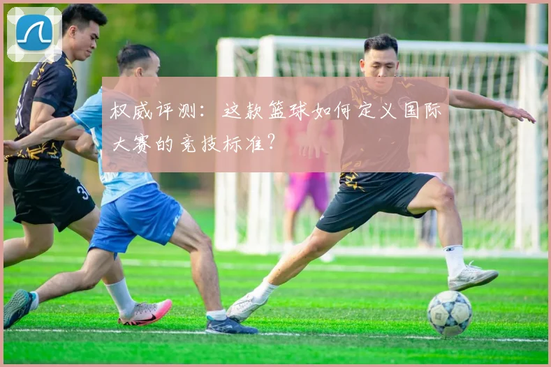 权威评测:这款篮球如何定义国际大赛的竞技标准?